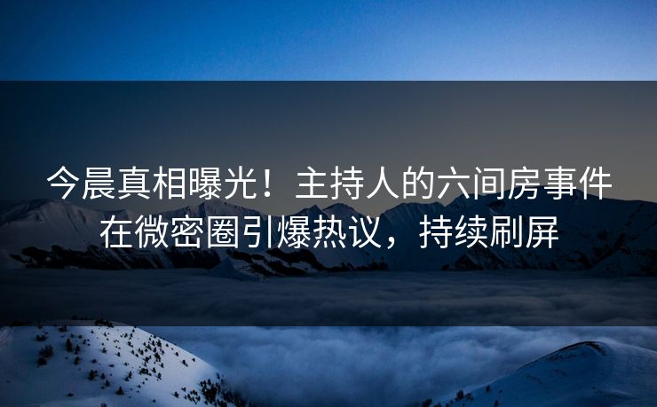 今晨真相曝光！主持人的六间房事件在微密圈引爆热议，持续刷屏