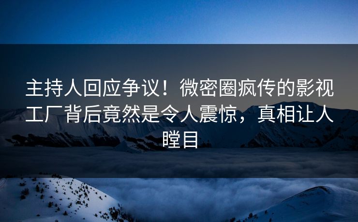 主持人回应争议！微密圈疯传的影视工厂背后竟然是令人震惊，真相让人瞠目