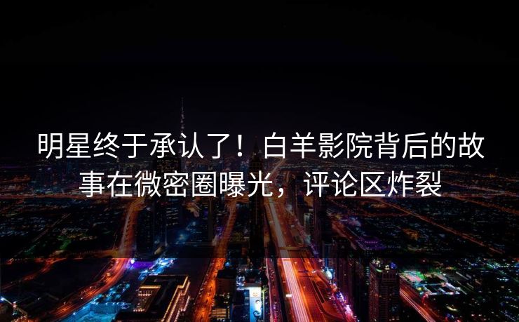 明星终于承认了！白羊影院背后的故事在微密圈曝光，评论区炸裂