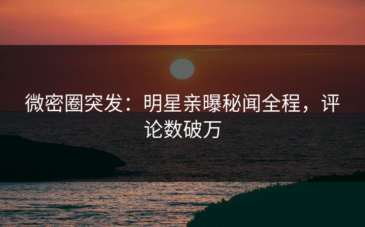 微密圈突发：明星亲曝秘闻全程，评论数破万