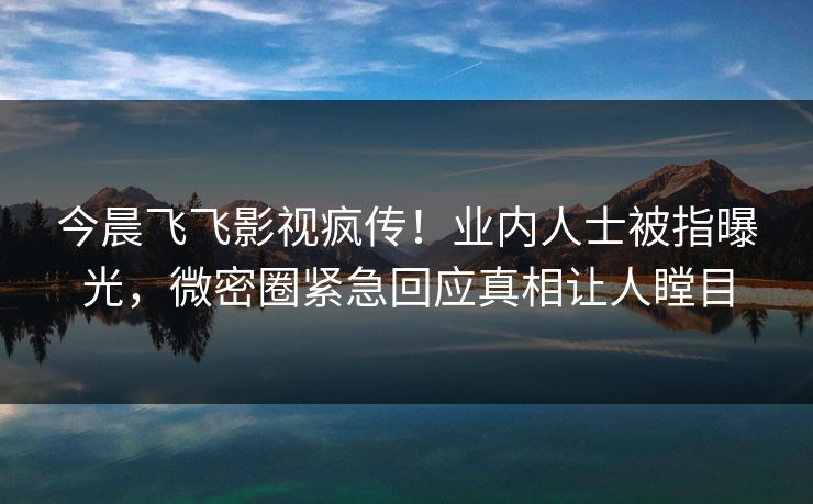 今晨飞飞影视疯传！业内人士被指曝光，微密圈紧急回应真相让人瞠目