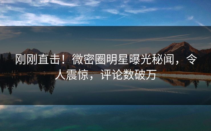 刚刚直击！微密圈明星曝光秘闻，令人震惊，评论数破万
