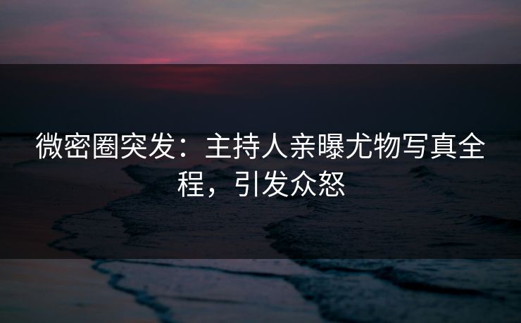 微密圈突发：主持人亲曝尤物写真全程，引发众怒