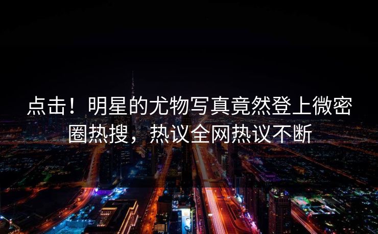 点击！明星的尤物写真竟然登上微密圈热搜，热议全网热议不断