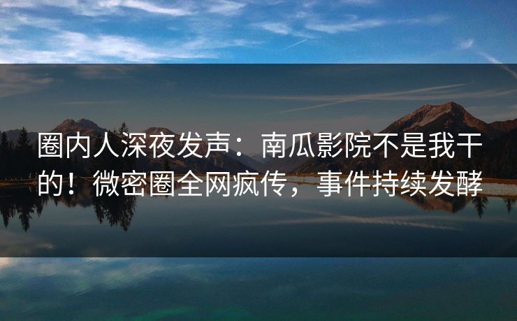 圈内人深夜发声：南瓜影院不是我干的！微密圈全网疯传，事件持续发酵