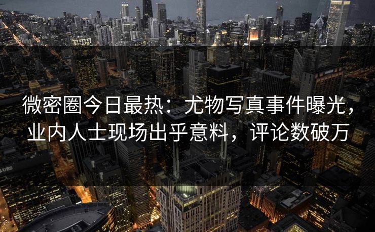 微密圈今日最热：尤物写真事件曝光，业内人士现场出乎意料，评论数破万