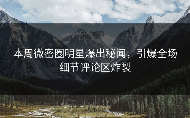 本周微密圈明星爆出秘闻，引爆全场细节评论区炸裂