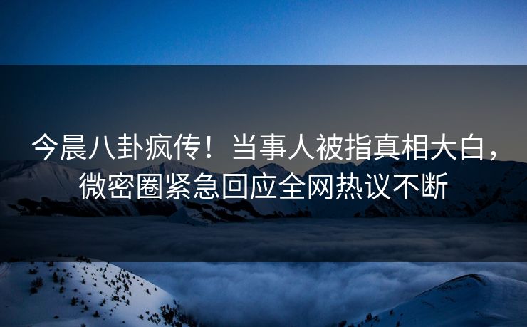 今晨八卦疯传！当事人被指真相大白，微密圈紧急回应全网热议不断