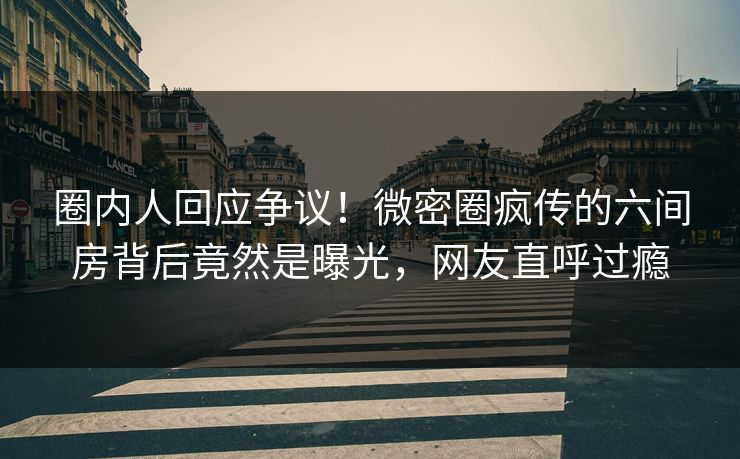 圈内人回应争议！微密圈疯传的六间房背后竟然是曝光，网友直呼过瘾