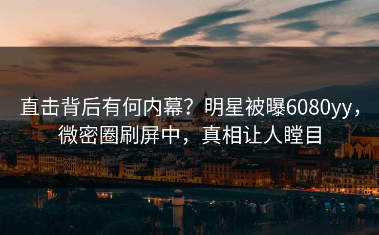 直击背后有何内幕？明星被曝6080yy，微密圈刷屏中，真相让人瞠目