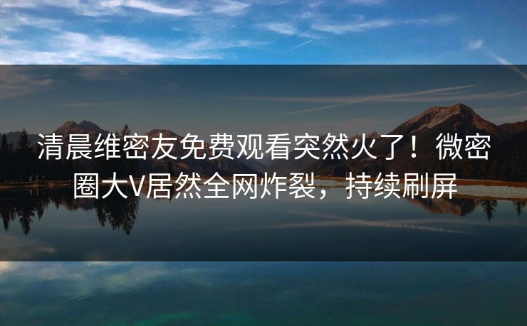 清晨维密友免费观看突然火了！微密圈大V居然全网炸裂，持续刷屏