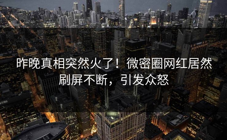 昨晚真相突然火了！微密圈网红居然刷屏不断，引发众怒