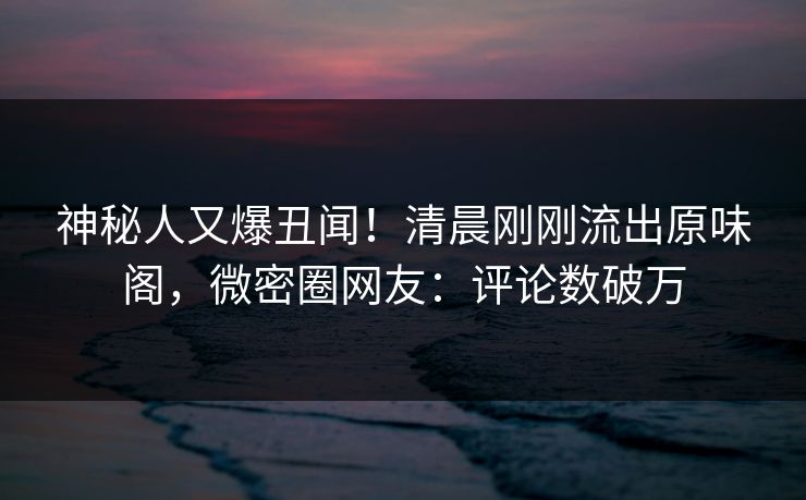 神秘人又爆丑闻！清晨刚刚流出原味阁，微密圈网友：评论数破万