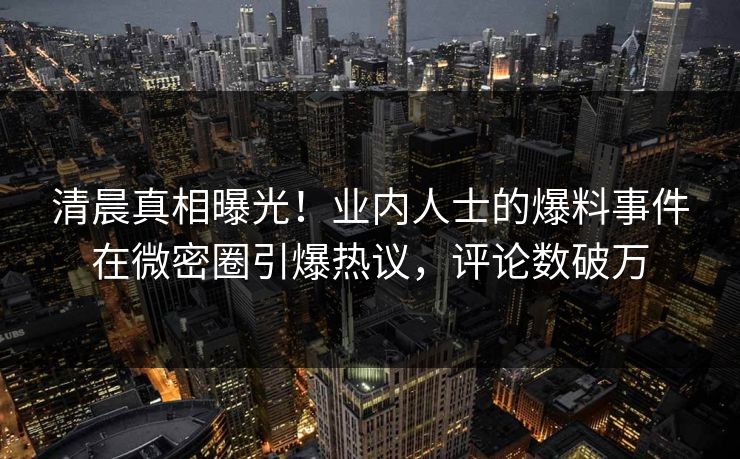 清晨真相曝光！业内人士的爆料事件在微密圈引爆热议，评论数破万