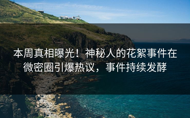本周真相曝光！神秘人的花絮事件在微密圈引爆热议，事件持续发酵