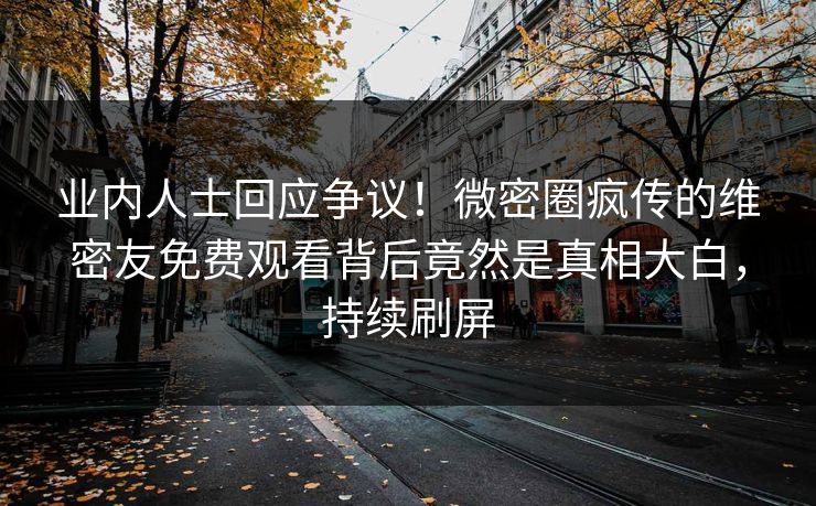 业内人士回应争议！微密圈疯传的维密友免费观看背后竟然是真相大白，持续刷屏