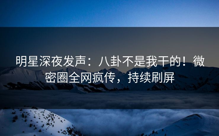 明星深夜发声：八卦不是我干的！微密圈全网疯传，持续刷屏