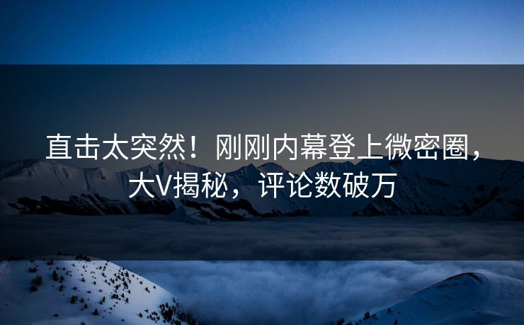 直击太突然！刚刚内幕登上微密圈，大V揭秘，评论数破万