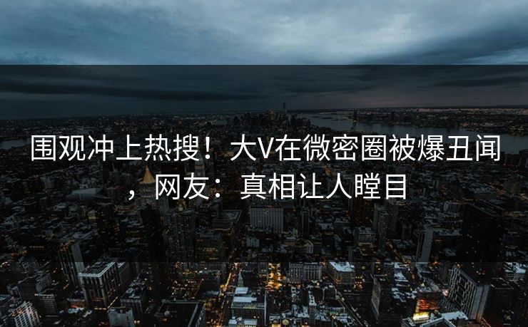 围观冲上热搜！大V在微密圈被爆丑闻，网友：真相让人瞠目
