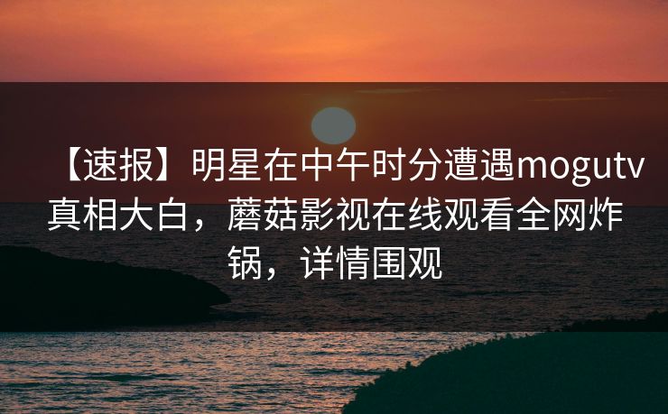 【速报】明星在中午时分遭遇mogutv真相大白，蘑菇影视在线观看全网炸锅，详情围观