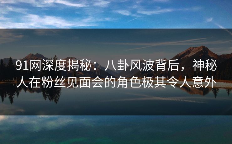 91网深度揭秘：八卦风波背后，神秘人在粉丝见面会的角色极其令人意外