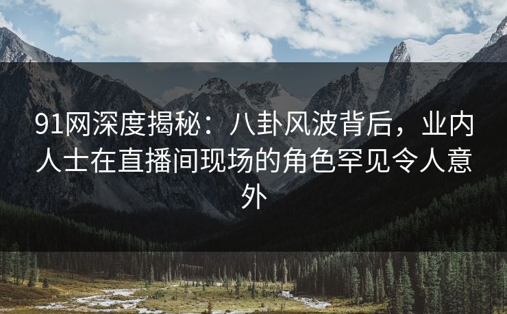 91网深度揭秘：八卦风波背后，业内人士在直播间现场的角色罕见令人意外