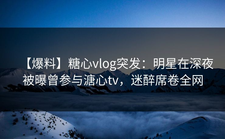 【爆料】糖心vlog突发：明星在深夜被曝曾参与溏心tv，迷醉席卷全网