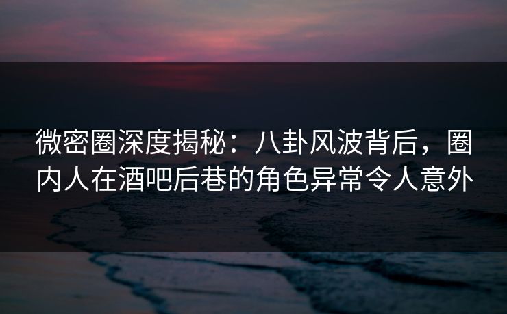 微密圈深度揭秘：八卦风波背后，圈内人在酒吧后巷的角色异常令人意外