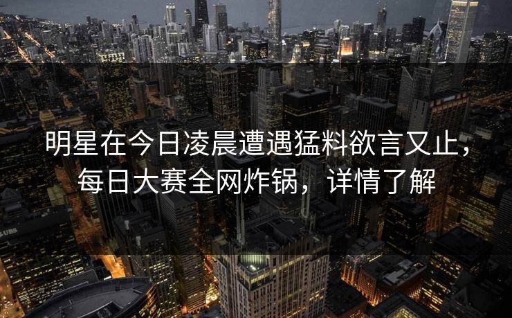 明星在今日凌晨遭遇猛料欲言又止，每日大赛全网炸锅，详情了解