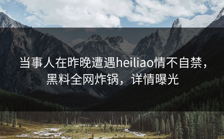 当事人在昨晚遭遇heiliao情不自禁，黑料全网炸锅，详情曝光