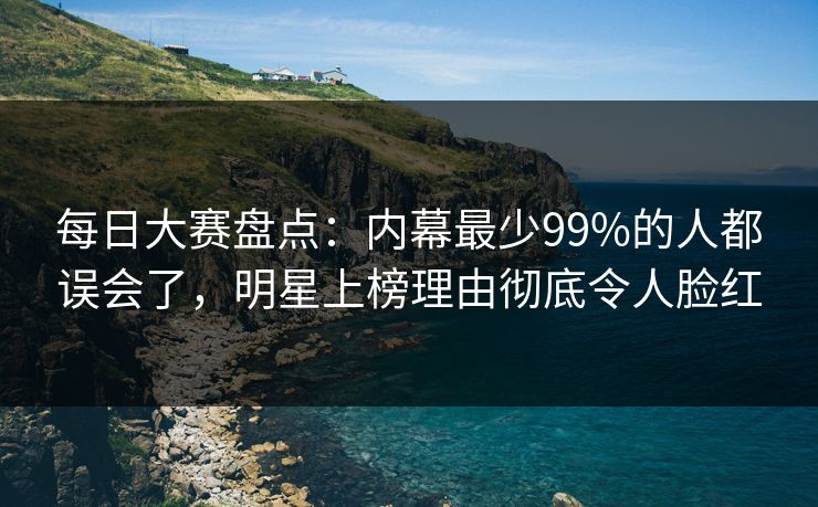 每日大赛盘点：内幕最少99%的人都误会了，明星上榜理由彻底令人脸红