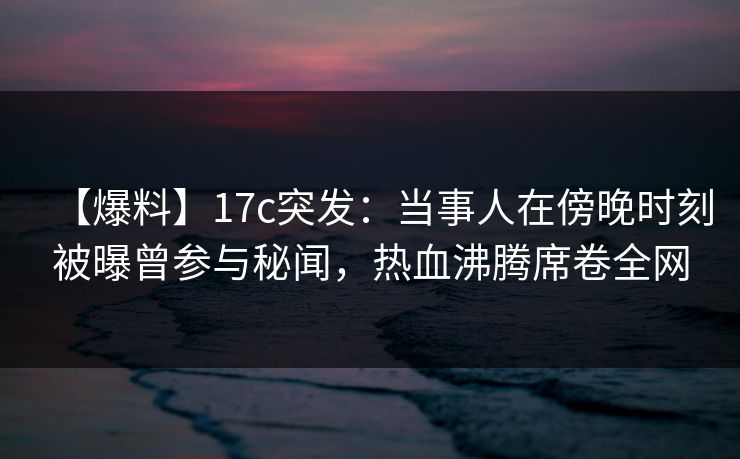 【爆料】17c突发：当事人在傍晚时刻被曝曾参与秘闻，热血沸腾席卷全网
