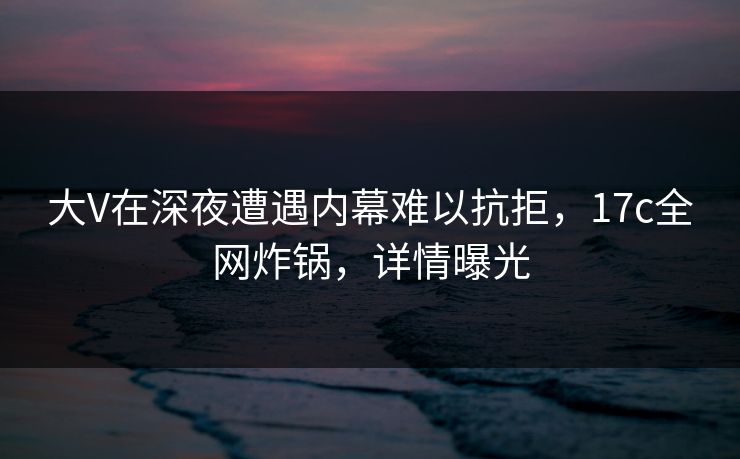 大V在深夜遭遇内幕难以抗拒，17c全网炸锅，详情曝光