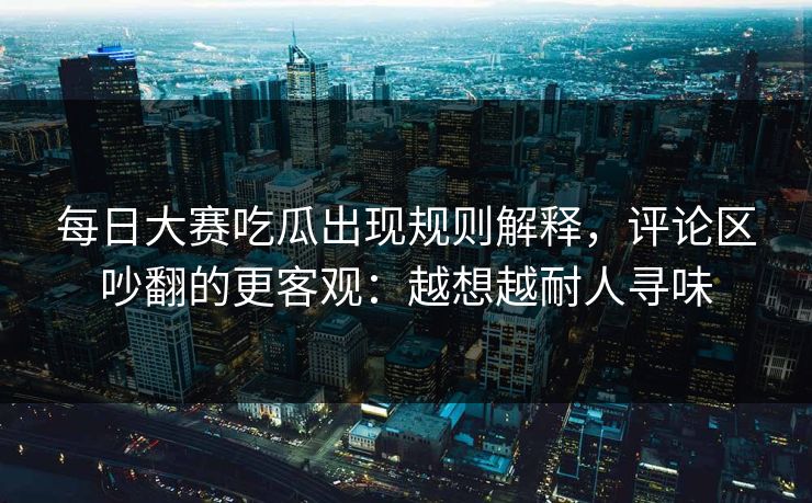 每日大赛吃瓜出现规则解释，评论区吵翻的更客观：越想越耐人寻味