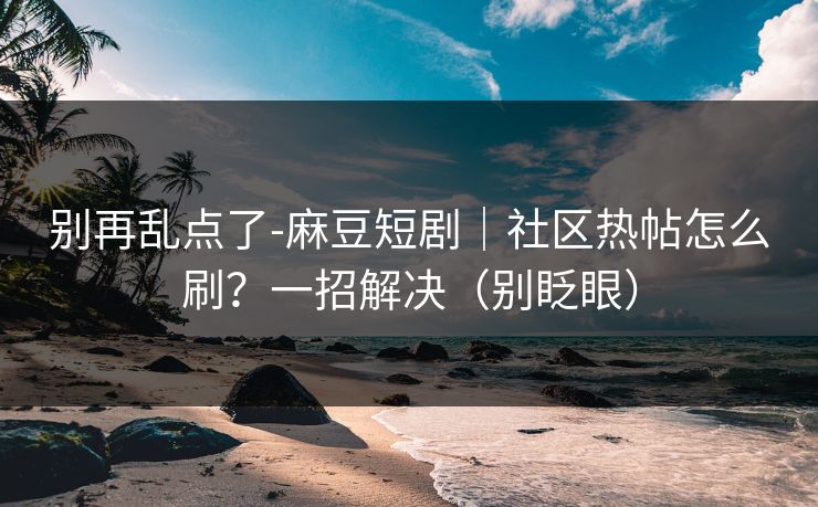 别再乱点了-麻豆短剧｜社区热帖怎么刷？一招解决（别眨眼）