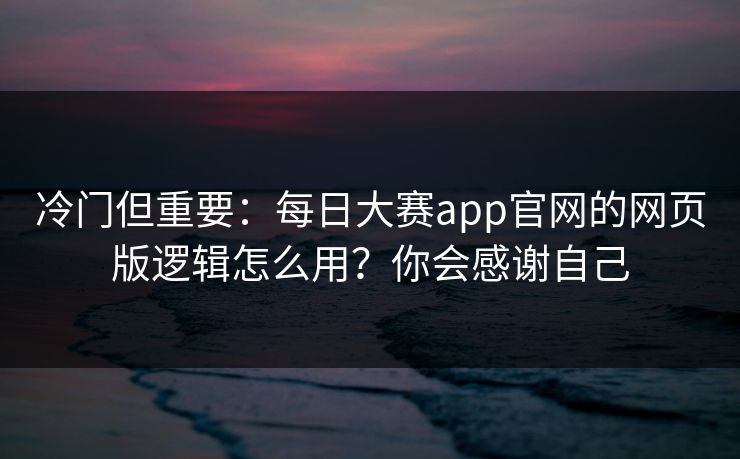 冷门但重要：每日大赛app官网的网页版逻辑怎么用？你会感谢自己