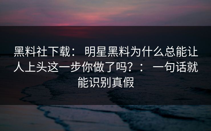 黑料社下载： 明星黑料为什么总能让人上头这一步你做了吗？： 一句话就能识别真假