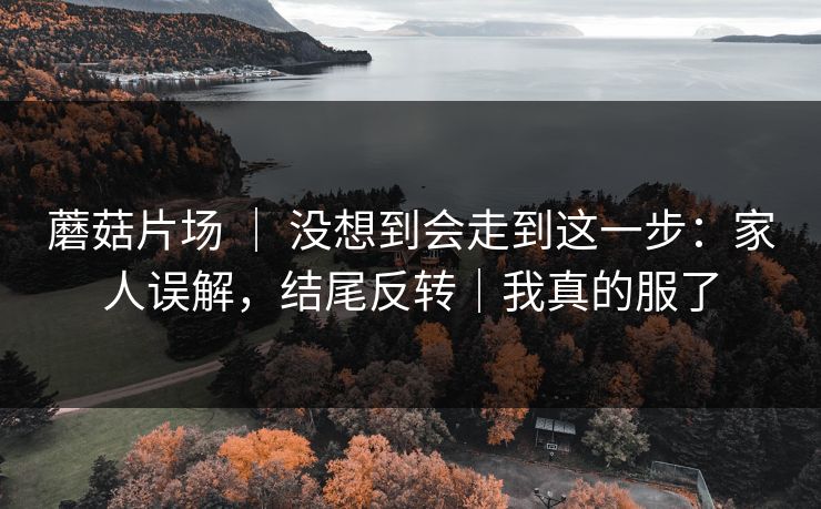 蘑菇片场 ｜ 没想到会走到这一步：家人误解，结尾反转｜我真的服了