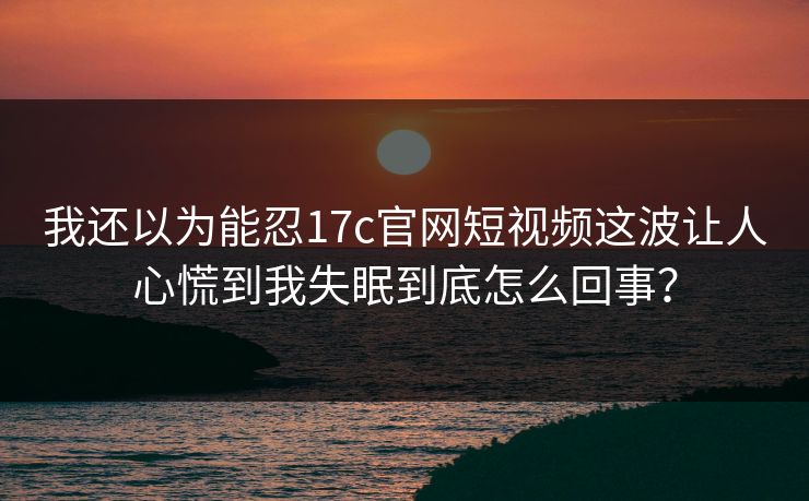 我还以为能忍17c官网短视频这波让人心慌到我失眠到底怎么回事？