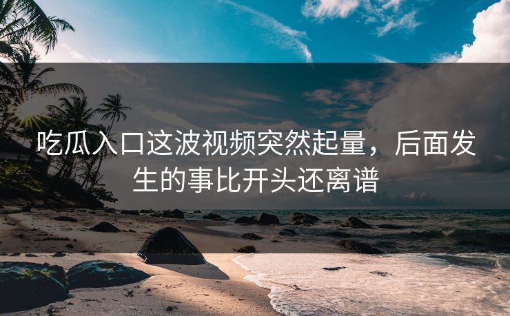吃瓜入口这波视频突然起量，后面发生的事比开头还离谱